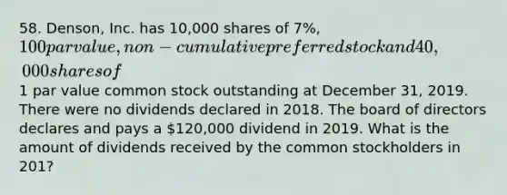 58. Denson, Inc. has 10,000 shares of 7%, 100 par value, non-cumulative preferred stock and 40,000 shares of1 par value common stock outstanding at December 31, 2019. There were no dividends declared in 2018. The board of directors declares and pays a 120,000 dividend in 2019. What is the amount of dividends received by the common stockholders in 201?