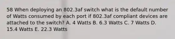 58 When deploying an 802.3af switch what is the default number of Watts consumed by each port if 802.3af compliant devices are attached to the switch? A. 4 Watts B. 6.3 Watts C. 7 Watts D. 15.4 Watts E. 22.3 Watts