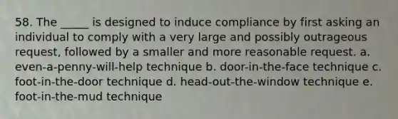 58. The _____ is designed to induce compliance by first asking an individual to comply with a very large and possibly outrageous request, followed by a smaller and more reasonable request. a. even-a-penny-will-help technique b. door-in-the-face technique c. foot-in-the-door technique d. head-out-the-window technique e. foot-in-the-mud technique