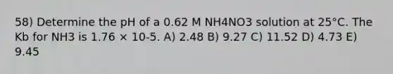 58) Determine the pH of a 0.62 M NH4NO3 solution at 25°C. The Kb for NH3 is 1.76 × 10-5. A) 2.48 B) 9.27 C) 11.52 D) 4.73 E) 9.45