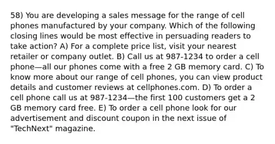 58) You are developing a sales message for the range of cell phones manufactured by your company. Which of the following closing lines would be most effective in persuading readers to take action? A) For a complete price list, visit your nearest retailer or company outlet. B) Call us at 987-1234 to order a cell phone—all our phones come with a free 2 GB memory card. C) To know more about our range of cell phones, you can view product details and customer reviews at cellphones.com. D) To order a cell phone call us at 987-1234—the first 100 customers get a 2 GB memory card free. E) To order a cell phone look for our advertisement and discount coupon in the next issue of "TechNext" magazine.