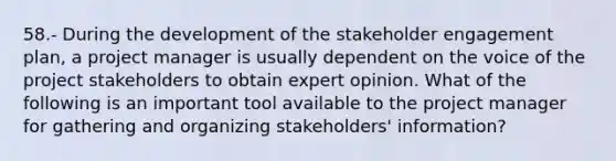 58.- During the development of the stakeholder engagement plan, a project manager is usually dependent on the voice of the project stakeholders to obtain expert opinion. What of the following is an important tool available to the project manager for gathering and organizing stakeholders' information?