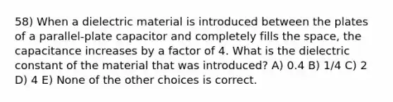 58) When a dielectric material is introduced between the plates of a parallel-plate capacitor and completely fills the space, the capacitance increases by a factor of 4. What is the dielectric constant of the material that was introduced? A) 0.4 B) 1/4 C) 2 D) 4 E) None of the other choices is correct.