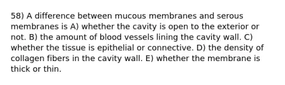 58) A difference between mucous membranes and serous membranes is A) whether the cavity is open to the exterior or not. B) the amount of <a href='https://www.questionai.com/knowledge/kZJ3mNKN7P-blood-vessels' class='anchor-knowledge'>blood vessels</a> lining the cavity wall. C) whether the tissue is epithelial or connective. D) the density of collagen fibers in the cavity wall. E) whether the membrane is thick or thin.