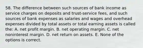 58. The difference between such sources of bank income as service charges on deposits and trust-service fees, and such sources of bank expenses as salaries and wages and overhead expenses divided by total assets or total earning assets is called the: A. net profit margin. B. net operating margin. C. net noninterest margin. D. net return on assets. E. None of the options is correct.