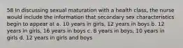 58 In discussing sexual maturation with a health class, the nurse would include the information that secondary sex characteristics begin to appear at a. 10 years in girls, 12 years in boys b. 12 years in girls, 16 years in boys c. 8 years in boys, 10 years in girls d. 12 years in girls and boys