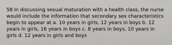 58 In discussing sexual maturation with a health class, the nurse would include the information that secondary sex characteristics begin to appear at a. 10 years in girls, 12 years in boys b. 12 years in girls, 16 years in boys c. 8 years in boys, 10 years in girls d. 12 years in girls and boys