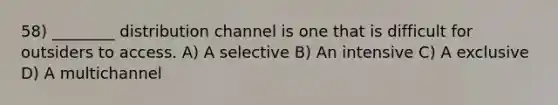 58) ________ distribution channel is one that is difficult for outsiders to access. A) A selective B) An intensive C) A exclusive D) A multichannel