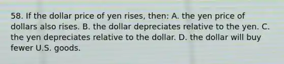 58. If the dollar price of yen rises, then: A. the yen price of dollars also rises. B. the dollar depreciates relative to the yen. C. the yen depreciates relative to the dollar. D. the dollar will buy fewer U.S. goods.