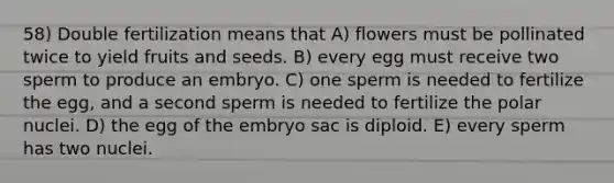 58) Double fertilization means that A) flowers must be pollinated twice to yield fruits and seeds. B) every egg must receive two sperm to produce an embryo. C) one sperm is needed to fertilize the egg, and a second sperm is needed to fertilize the polar nuclei. D) the egg of the embryo sac is diploid. E) every sperm has two nuclei.