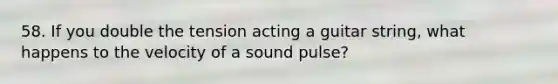 58. If you double the tension acting a guitar string, what happens to the velocity of a sound pulse?