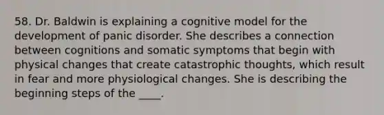 58. Dr. Baldwin is explaining a cognitive model for the development of panic disorder. She describes a connection between cognitions and somatic symptoms that begin with physical changes that create catastrophic thoughts, which result in fear and more physiological changes. She is describing the beginning steps of the ____.