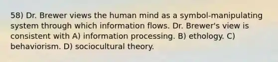 58) Dr. Brewer views the human mind as a symbol-manipulating system through which information flows. Dr. Brewer's view is consistent with A) information processing. B) ethology. C) behaviorism. D) sociocultural theory.