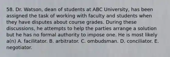 58. Dr. Watson, dean of students at ABC University, has been assigned the task of working with faculty and students when they have disputes about course grades. During these discussions, he attempts to help the parties arrange a solution but he has no formal authority to impose one. He is most likely a(n) A. facilitator. B. arbitrator. C. ombudsman. D. conciliator. E. negotiator.