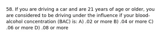 58. If you are driving a car and are 21 years of age or older, you are considered to be driving under the influence if your blood-alcohol concentration (BAC) is: A) .02 or more B) .04 or more C) .06 or more D) .08 or more