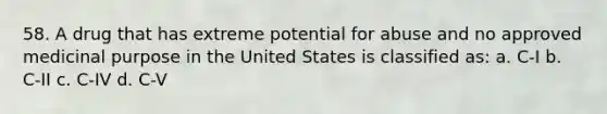 58. A drug that has extreme potential for abuse and no approved medicinal purpose in the United States is classified as: a. C-I b. C-II c. C-IV d. C-V