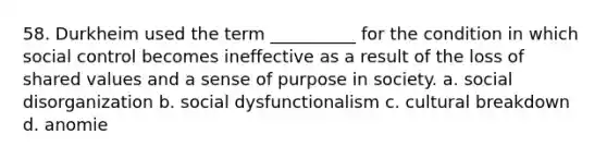 58. ​Durkheim used the term __________ for the condition in which social control becomes ineffective as a result of the loss of shared values and a sense of purpose in society. a. ​social disorganization b. ​social dysfunctionalism c. ​cultural breakdown d. ​anomie