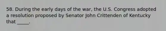 58. During the early days of the war, the U.S. Congress adopted a resolution proposed by Senator John Crittenden of Kentucky that _____.