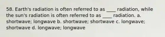 58. Earth's radiation is often referred to as ____ radiation, while the sun's radiation is often referred to as ____ radiation. a. shortwave; longwave b. shortwave; shortwave c. longwave; shortwave d. longwave; longwave