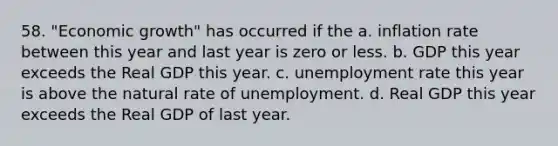 58. "Economic growth" has occurred if the a. inflation rate between this year and last year is zero or less. b. GDP this year exceeds the Real GDP this year. c. unemployment rate this year is above the natural rate of unemployment. d. Real GDP this year exceeds the Real GDP of last year.