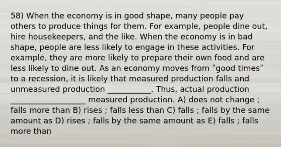 58) When the economy is in good shape, many people pay others to produce things for them. For example, people dine out, hire housekeepers, and the like. When the economy is in bad shape, people are less likely to engage in these activities. For example, they are more likely to prepare their own food and are less likely to dine out. As an economy moves from ʺgood timesʺ to a recession, it is likely that measured production falls and unmeasured production ___________. Thus, actual production ___________________ measured production. A) does not change ; falls more than B) rises ; falls less than C) falls ; falls by the same amount as D) rises ; falls by the same amount as E) falls ; falls more than