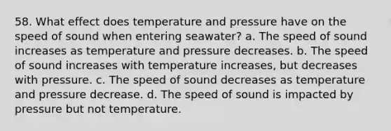 58. What effect does temperature and pressure have on the speed of sound when entering seawater? a. The speed of sound increases as temperature and pressure decreases. b. The speed of sound increases with temperature increases, but decreases with pressure. c. The speed of sound decreases as temperature and pressure decrease. d. The speed of sound is impacted by pressure but not temperature.