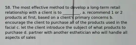 58. The most effective method to develop a long-term retail relationship with a client is to _________. a. recommend 1 or 2 products at first, based on a client's primary concerns b. encourage the client to purchase all of the products used in the facial c. let the client introduce the subject of what products to purchase d. partner with another esthetician who will handle all aspects of sales