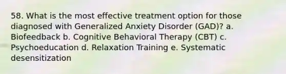 58. What is the most effective treatment option for those diagnosed with Generalized Anxiety Disorder (GAD)? a. Biofeedback b. Cognitive Behavioral Therapy (CBT) c. Psychoeducation d. Relaxation Training e. Systematic desensitization