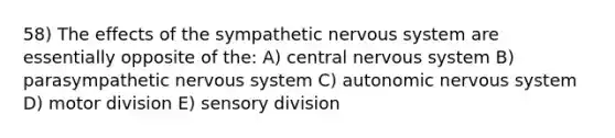 58) The effects of the sympathetic <a href='https://www.questionai.com/knowledge/kThdVqrsqy-nervous-system' class='anchor-knowledge'>nervous system</a> are essentially opposite of the: A) central nervous system B) parasympathetic nervous system C) autonomic nervous system D) motor division E) sensory division