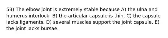 58) The elbow joint is extremely stable because A) the ulna and humerus interlock. B) the articular capsule is thin. C) the capsule lacks ligaments. D) several muscles support the joint capsule. E) the joint lacks bursae.