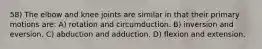 58) The elbow and knee joints are similar in that their primary motions are: A) rotation and circumduction. B) inversion and eversion. C) abduction and adduction. D) flexion and extension.