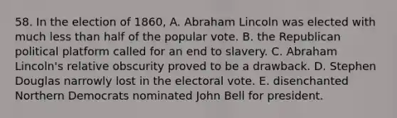 58. In the election of 1860, A. Abraham Lincoln was elected with much less than half of the popular vote. B. the Republican political platform called for an end to slavery. C. Abraham Lincoln's relative obscurity proved to be a drawback. D. Stephen Douglas narrowly lost in the electoral vote. E. disenchanted Northern Democrats nominated John Bell for president.