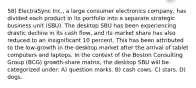 58) ElectraSync Inc., a large consumer electronics company, has divided each product in its portfolio into a separate strategic business unit (SBU). The desktop SBU has been experiencing drastic decline in its cash flow, and its market share has also reduced to an insignificant 10 percent. This has been attributed to the low-growth in the desktop market after the arrival of tablet computers and laptops. In the context of the Boston Consulting Group (BCG) growth-share matrix, the desktop SBU will be categorized under: A) question marks. B) cash cows. C) stars. D) dogs.