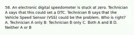 58. An electronic digital speedometer is stuck at zero. Technician A says that this could set a DTC. Technician B says that the Vehicle Speed Sensor (VSS) could be the problem. Who is right? A. Technician A only B. Technician B only C. Both A and B D. Neither A or B