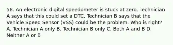 58. An electronic digital speedometer is stuck at zero. Technician A says that this could set a DTC. Technician B says that the Vehicle Speed Sensor (VSS) could be the problem. Who is right? A. Technician A only B. Technician B only C. Both A and B D. Neither A or B