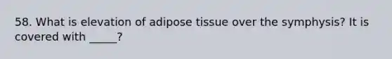 58. What is elevation of adipose tissue over the symphysis? It is covered with _____?