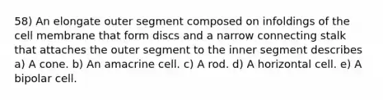 58) An elongate outer segment composed on infoldings of the cell membrane that form discs and a narrow connecting stalk that attaches the outer segment to the inner segment describes a) A cone. b) An amacrine cell. c) A rod. d) A horizontal cell. e) A bipolar cell.