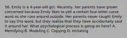 58. Emily is a 4-year-old girl. Recently, her parents have grown concerned because Emily likes to yell a certain four-letter curse word as she runs around outside. Her parents never taught Emily to say this word, but they realize that they have accidentally said it around her. What psychological process is going on here? A. Memifying B. Modeling C. Copying D. Imitating