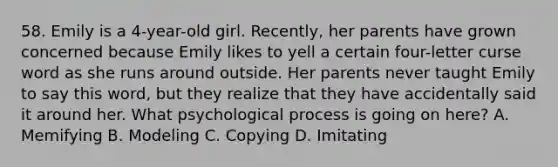 58. Emily is a 4-year-old girl. Recently, her parents have grown concerned because Emily likes to yell a certain four-letter curse word as she runs around outside. Her parents never taught Emily to say this word, but they realize that they have accidentally said it around her. What psychological process is going on here? A. Memifying B. Modeling C. Copying D. Imitating