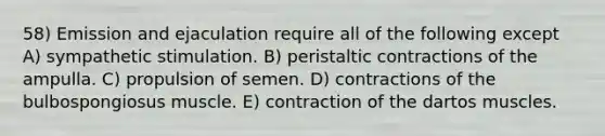 58) Emission and ejaculation require all of the following except A) sympathetic stimulation. B) peristaltic contractions of the ampulla. C) propulsion of semen. D) contractions of the bulbospongiosus muscle. E) contraction of the dartos muscles.