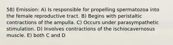 58) Emission: A) Is responsible for propelling spermatozoa into the female reproductive tract. B) Begins with peristaltic contractions of the ampulla. C) Occurs under parasympathetic stimulation. D) Involves contractions of the ischiocavernosus muscle. E) both C and D