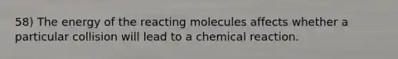 58) The energy of the reacting molecules affects whether a particular collision will lead to a chemical reaction.