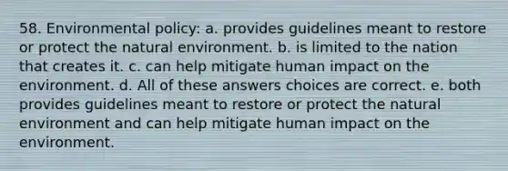 58. Environmental policy: a. provides guidelines meant to restore or protect the natural environment. b. is limited to the nation that creates it. c. can help mitigate human impact on the environment. d. All of these answers choices are correct. e. both provides guidelines meant to restore or protect the natural environment and can help mitigate human impact on the environment.