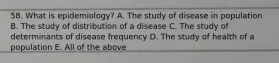 58. What is epidemiology? A. The study of disease in population B. The study of distribution of a disease C. The study of determinants of disease frequency D. The study of health of a population E. All of the above