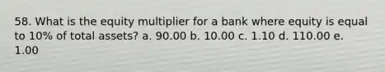 58. What is the equity multiplier for a bank where equity is equal to 10% of total assets? a. 90.00 b. 10.00 c. 1.10 d. 110.00 e. 1.00