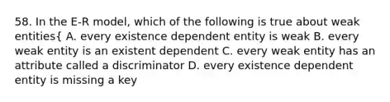 58. In the E-R model, which of the following is true about weak entities { A. every existence dependent entity is weak B. every weak entity is an existent dependent C. every weak entity has an attribute called a discriminator D. every existence dependent entity is missing a key