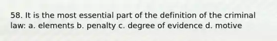 58. It is the most essential part of the definition of the criminal law: a. elements b. penalty c. degree of evidence d. motive