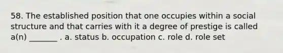 58. The established position that one occupies within a social structure and that carries with it a degree of prestige is called a(n) _______ . a. status b. occupation c. role d. role set