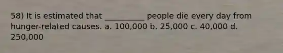 58) It is estimated that __________ people die every day from hunger-related causes. a. 100,000 b. 25,000 c. 40,000 d. 250,000