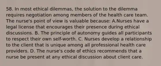 58. In most ethical dilemmas, the solution to the dilemma requires negotiation among members of the health care team. The nurse's point of view is valuable because: A.Nurses have a legal license that encourages their presence during ethical discussions. B. The principle of autonomy guides all participants to respect their own self-worth. C. Nurses develop a relationship to the client that is unique among all professional health care providers. D. The nurse's code of ethics recommends that a nurse be present at any ethical discussion about client care.